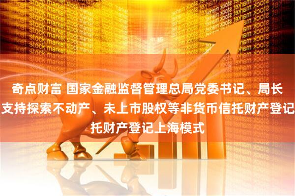 奇点财富 国家金融监督管理总局党委书记、局长李云泽：支持探索不动产、未上市股权等非货币信托财产登记上海模式