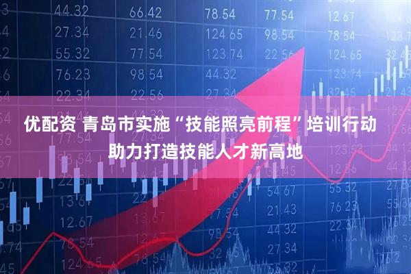 优配资 青岛市实施“技能照亮前程”培训行动  助力打造技能人才新高地