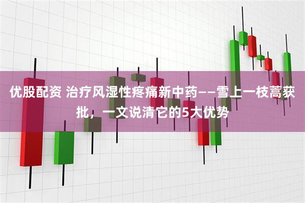 优股配资 治疗风湿性疼痛新中药——雪上一枝蒿获批，一文说清它的5大优势
