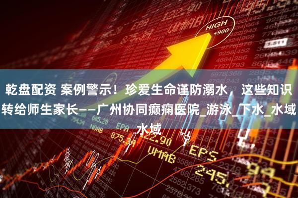 乾盘配资 案例警示！珍爱生命谨防溺水，这些知识转给师生家长——广州协同癫痫医院_游泳_下水_水域