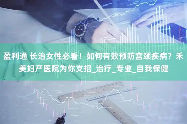 盈利通 长治女性必看！如何有效预防宫颈疾病？禾美妇产医院为你支招_治疗_专业_自我保健