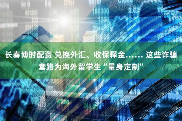 长春博时配资 兑换外汇、收保释金…… 这些诈骗套路为海外留学生“量身定制”