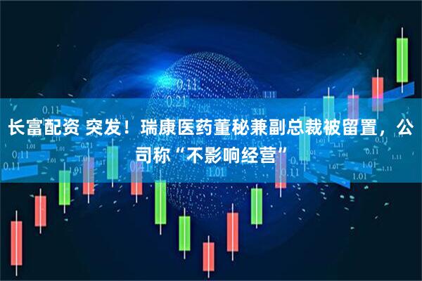 长富配资 突发！瑞康医药董秘兼副总裁被留置，公司称“不影响经营”