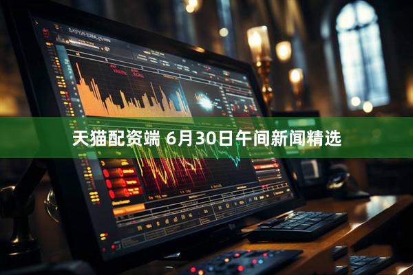 天猫配资端 6月30日午间新闻精选