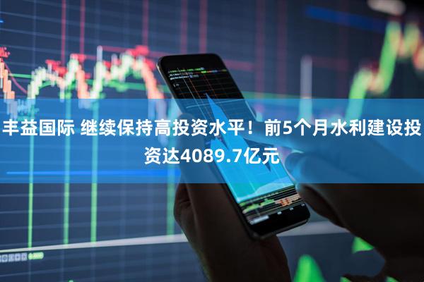 丰益国际 继续保持高投资水平！前5个月水利建设投资达4089.7亿元