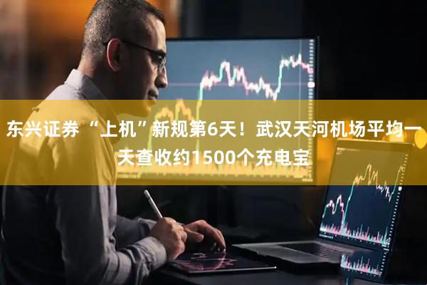东兴证券 “上机”新规第6天！武汉天河机场平均一天查收约1500个充电宝