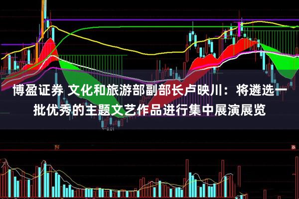 博盈证券 文化和旅游部副部长卢映川：将遴选一批优秀的主题文艺作品进行集中展演展览
