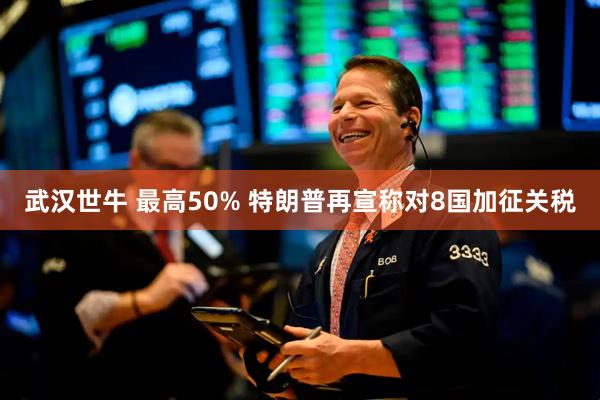 武汉世牛 最高50% 特朗普再宣称对8国加征关税
