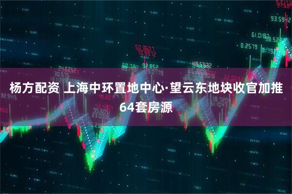 杨方配资 上海中环置地中心·望云东地块收官加推64套房源