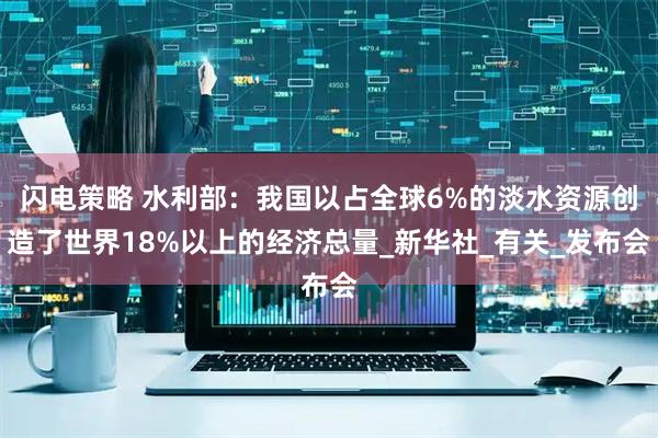 闪电策略 水利部：我国以占全球6%的淡水资源创造了世界18%以上的经济总量_新华社_有关_发布会