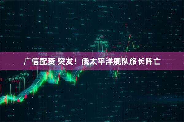 广信配资 突发！俄太平洋舰队旅长阵亡