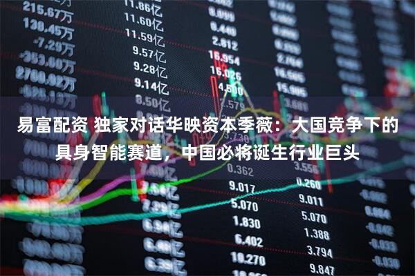 易富配资 独家对话华映资本季薇：大国竞争下的具身智能赛道，中国必将诞生行业巨头