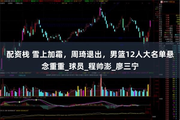 配资栈 雪上加霜，周琦退出，男篮12人大名单悬念重重_球员_程帅澎_廖三宁