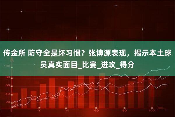传金所 防守全是坏习惯？张博源表现，揭示本土球员真实面目_比赛_进攻_得分