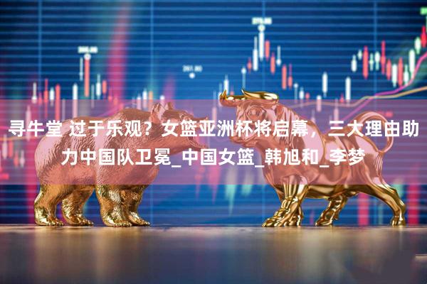 寻牛堂 过于乐观？女篮亚洲杯将启幕，三大理由助力中国队卫冕_中国女篮_韩旭和_李梦