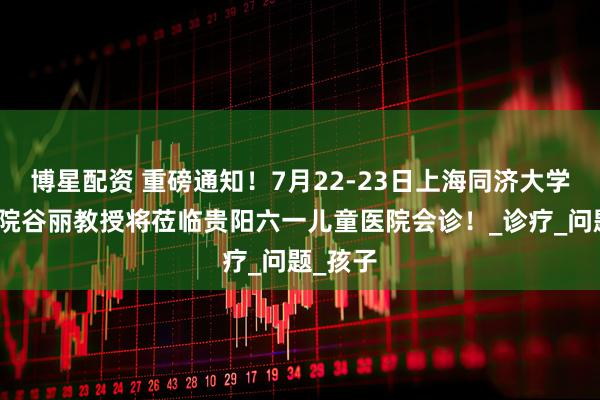 博星配资 重磅通知！7月22-23日上海同济大学附属医院谷丽教授将莅临贵阳六一儿童医院会诊！_诊疗_问题_孩子