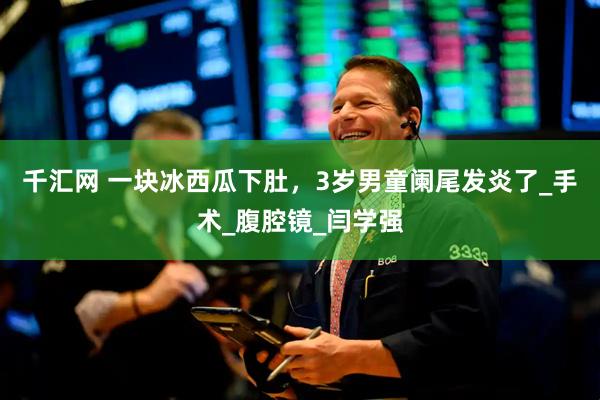 千汇网 一块冰西瓜下肚，3岁男童阑尾发炎了_手术_腹腔镜_闫学强
