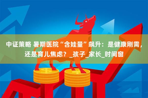 中证策略 暑期医院“含娃量”飙升：是健康刚需，还是育儿焦虑？_孩子_家长_时间窗