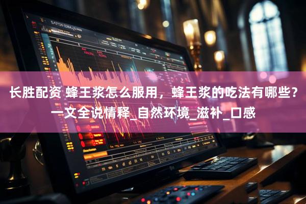 长胜配资 蜂王浆怎么服用，蜂王浆的吃法有哪些？一文全说情释_自然环境_滋补_口感