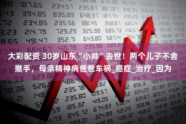 大彩配资 30岁山东“小帅”去世！两个儿子不舍撒手，母亲精神病爸爸车祸_癌症_治疗_因为