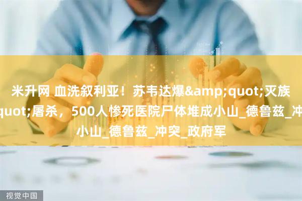 米升网 血洗叙利亚！苏韦达爆&quot;灭族式&quot;屠杀，500人惨死医院尸体堆成小山_德鲁兹_冲突_政府军