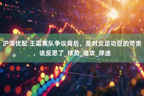 沪深优配 王霜离队争议背后，是对女足功臣的苛责，该反思了_球员_进攻_球迷