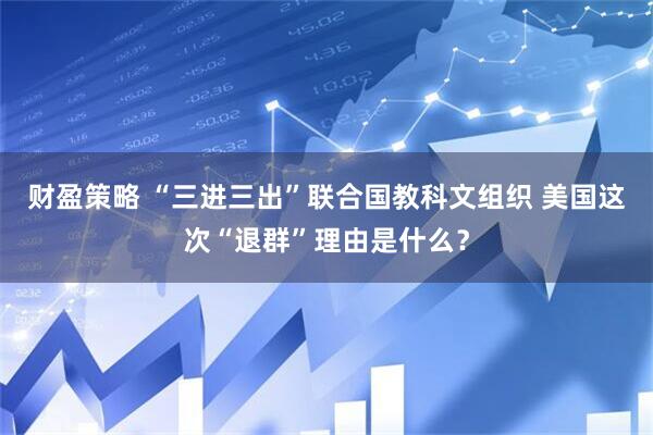 财盈策略 “三进三出”联合国教科文组织 美国这次“退群”理由是什么？