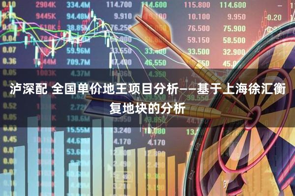 泸深配 全国单价地王项目分析——基于上海徐汇衡复地块的分析