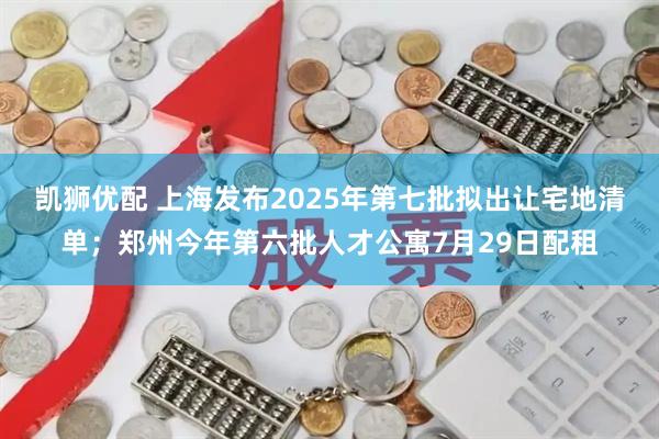 凯狮优配 上海发布2025年第七批拟出让宅地清单；郑州今年第六批人才公寓7月29日配租
