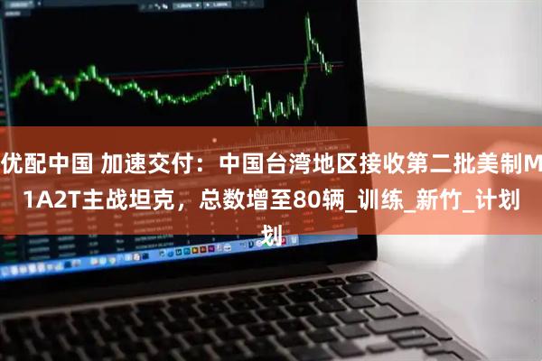 优配中国 加速交付：中国台湾地区接收第二批美制M1A2T主战坦克，总数增至80辆_训练_新竹_计划