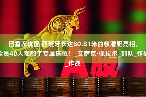 日富农优配 西班牙长达80.81米的核潜艇亮相，全员40人都配了专属床位！_艾萨克·佩拉尔_部队_作战