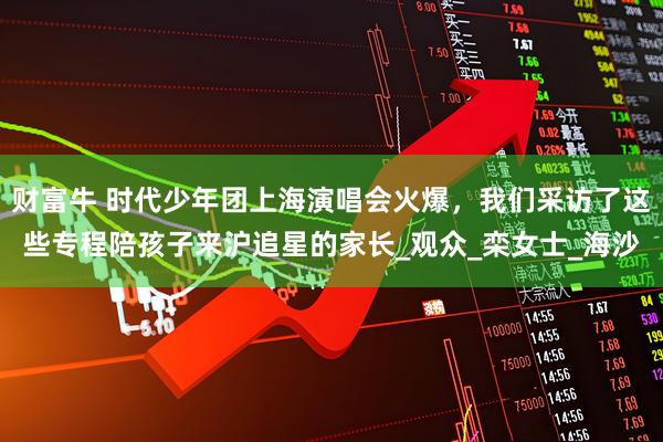 财富牛 时代少年团上海演唱会火爆，我们采访了这些专程陪孩子来沪追星的家长_观众_栾女士_海沙