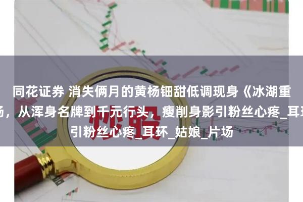 同花证券 消失俩月的黄杨钿甜低调现身《冰湖重生》补拍现场，从浑身名牌到千元行头，瘦削身影引粉丝心疼_耳环_姑娘_片场