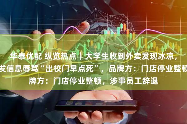 华泰优配 纵览热点｜大学生收到外卖发现冰凉，申请退款被商家发信息辱骂“出校门早点死”，品牌方：门店停业整顿，涉事员工辞退