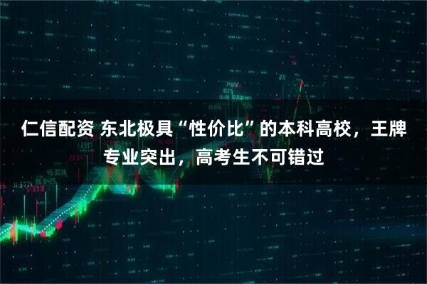 仁信配资 东北极具“性价比”的本科高校，王牌专业突出，高考生不可错过