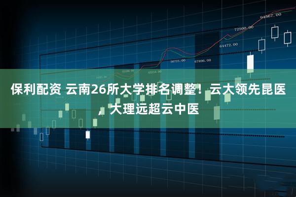 保利配资 云南26所大学排名调整！云大领先昆医，大理远超云中医