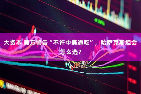 大资本 美方警告“不许中美通吃”，哈萨克斯坦会怎么选？